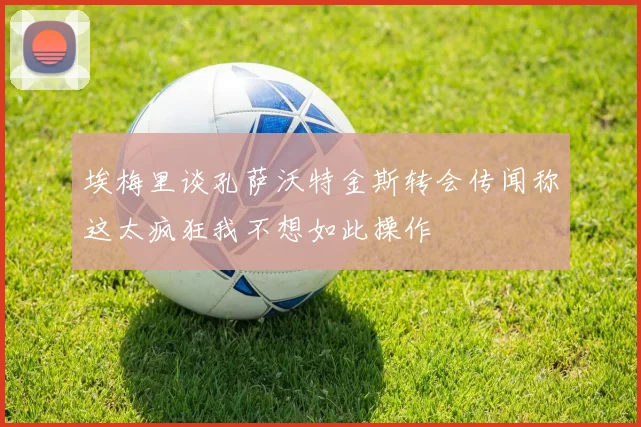 埃梅里谈孔萨沃特金斯转会传闻称这太疯狂我不想如此操作