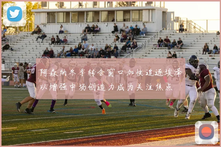 阿森纳冬季转会窗口加快追逐埃泽以增强中场创造力成为关注焦点