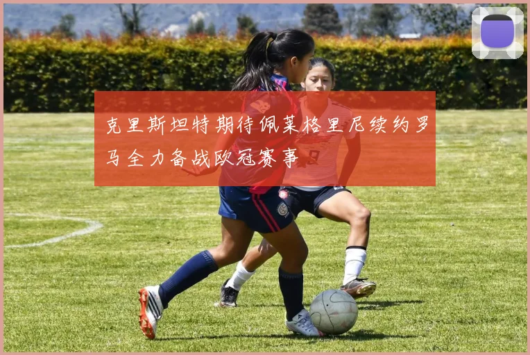克里斯坦特期待佩莱格里尼续约罗马全力备战欧冠赛事