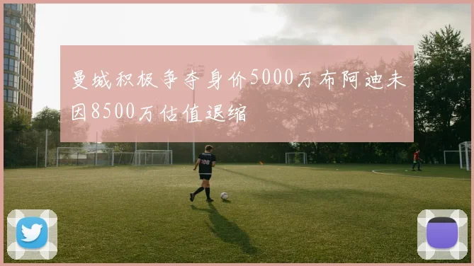 曼城积极争夺身价5000万布阿迪未因8500万估值退缩