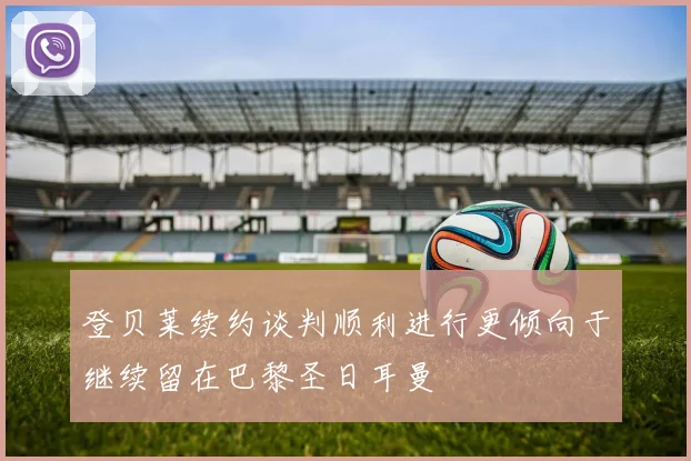 登贝莱续约谈判顺利进行更倾向于继续留在巴黎圣日耳曼