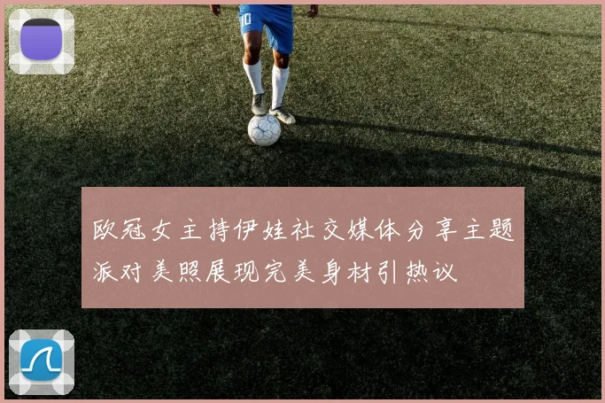 欧冠女主持伊娃社交媒体分享主题派对美照展现完美身材引热议