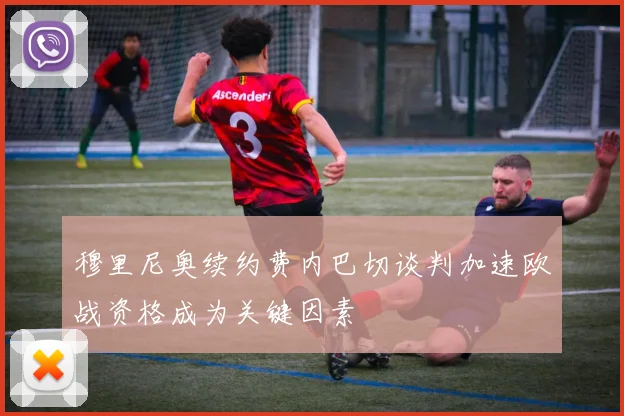 穆里尼奥续约费内巴切谈判加速欧战资格成为关键因素