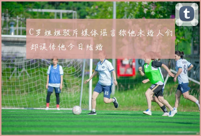 C罗姐姐驳斥媒体谣言称他未婚人们却误传他今日结婚