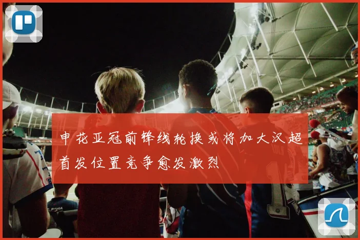 申花亚冠前锋线轮换或将加大汉超首发位置竞争愈发激烈