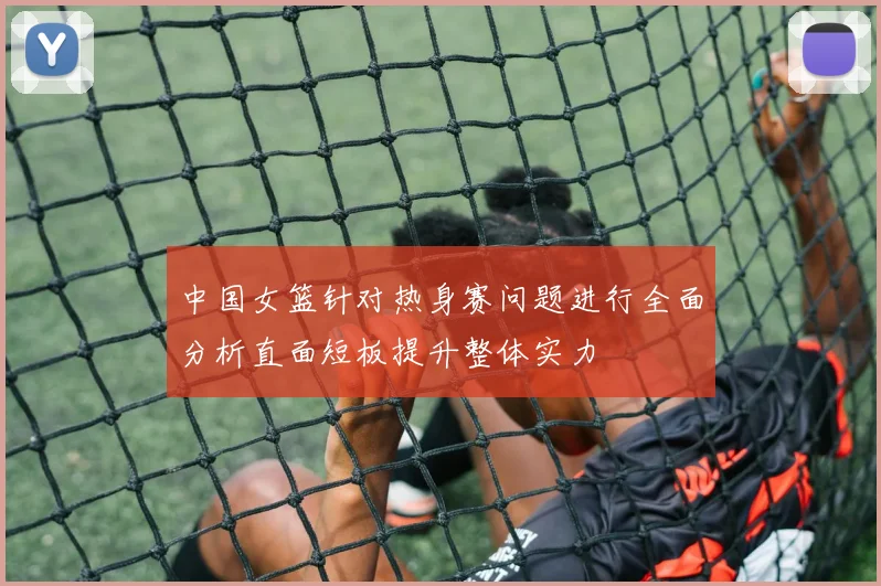 中国女篮针对热身赛问题进行全面分析直面短板提升整体实力